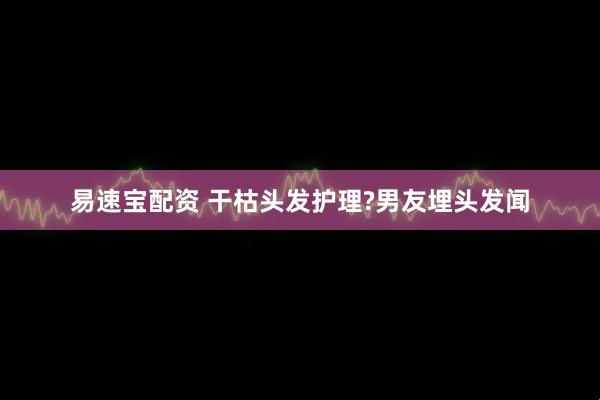 易速宝配资 干枯头发护理?男友埋头发闻