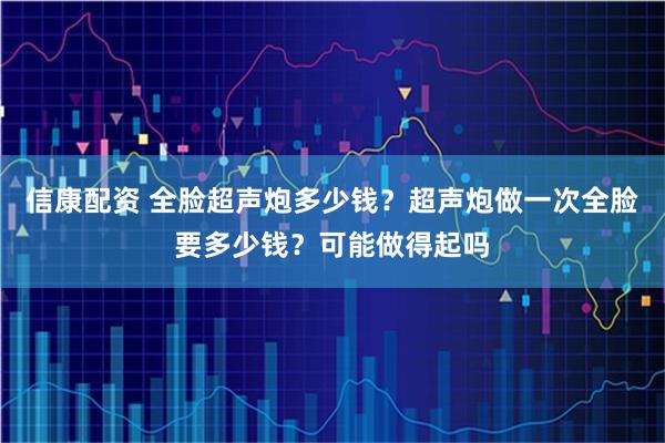 信康配资 全脸超声炮多少钱？超声炮做一次全脸要多少钱？可能做得起吗