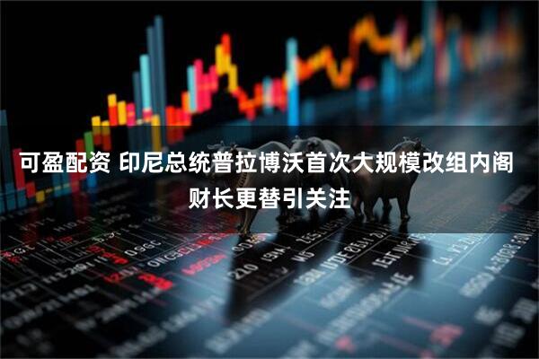 可盈配资 印尼总统普拉博沃首次大规模改组内阁 财长更替引关注
