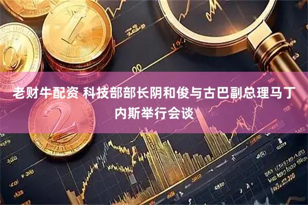 老财牛配资 科技部部长阴和俊与古巴副总理马丁内斯举行会谈
