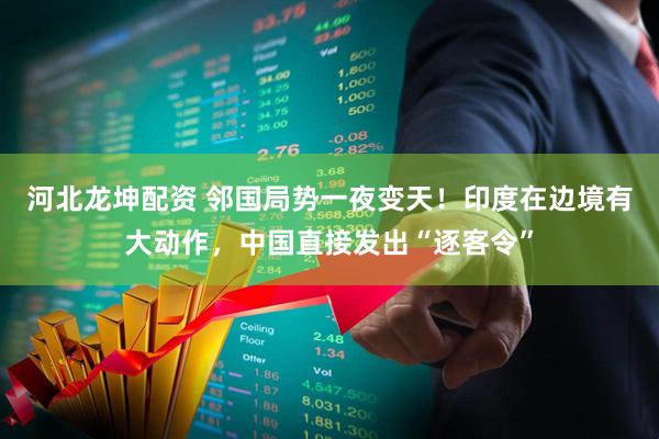 河北龙坤配资 邻国局势一夜变天！印度在边境有大动作，中国直接发出“逐客令”