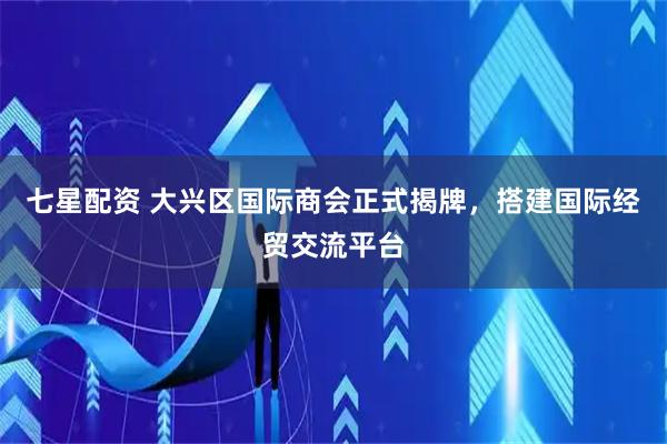 七星配资 大兴区国际商会正式揭牌，搭建国际经贸交流平台