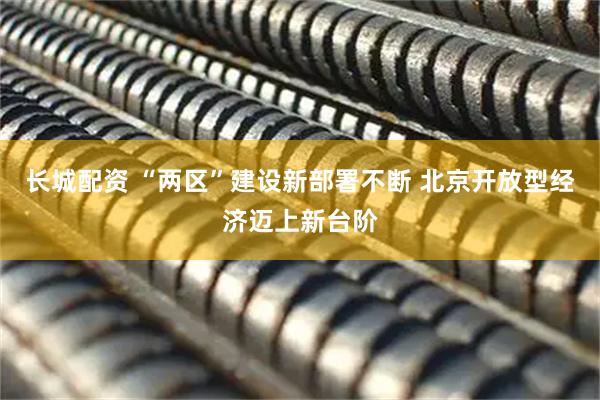 长城配资 “两区”建设新部署不断 北京开放型经济迈上新台阶