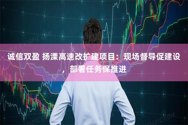 诚信双盈 扬溧高速改扩建项目：现场督导促建设，部署任务保推进