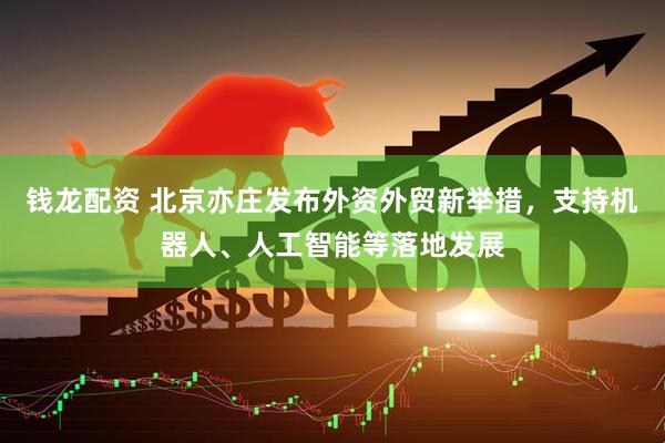 钱龙配资 北京亦庄发布外资外贸新举措，支持机器人、人工智能等落地发展