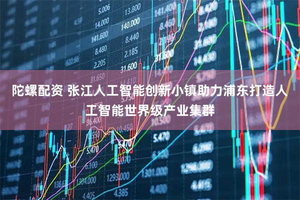 陀螺配资 张江人工智能创新小镇助力浦东打造人工智能世界级产业集群