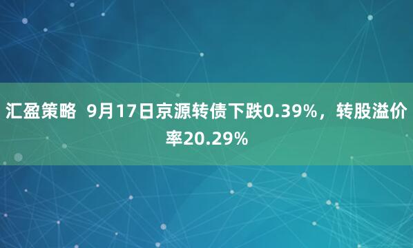 汇盈策略  9月17日京源转债下跌0.39%，转股溢价率20.29%