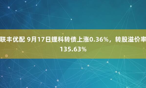 联丰优配 9月17日锂科转债上涨0.36%，转股溢价率135.63%