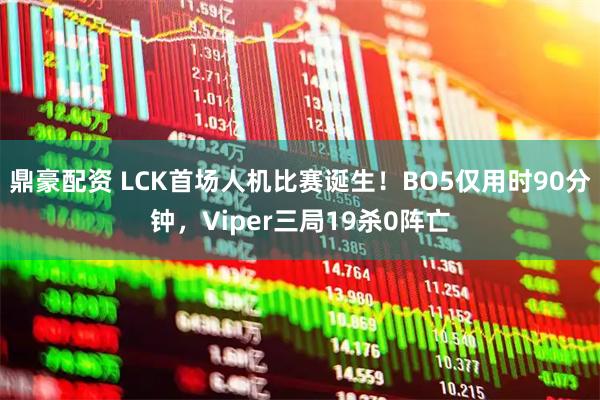 鼎豪配资 LCK首场人机比赛诞生！BO5仅用时90分钟，Viper三局19杀0阵亡