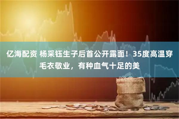 亿海配资 杨采钰生子后首公开露面！35度高温穿毛衣敬业，有种血气十足的美