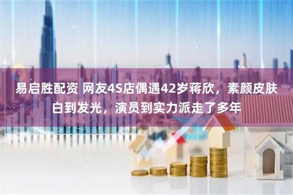 易启胜配资 网友4S店偶遇42岁蒋欣，素颜皮肤白到发光，演员到实力派走了多年