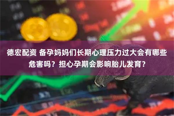 德宏配资 备孕妈妈们长期心理压力过大会有哪些危害吗？担心孕期会影响胎儿发育？