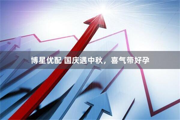 博星优配 国庆遇中秋，喜气带好孕
