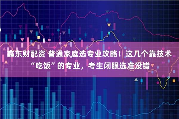 鑫东财配资 普通家庭选专业攻略！这几个靠技术“吃饭”的专业，考生闭眼选准没错