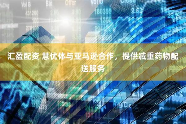 汇盈配资 慧优体与亚马逊合作，提供减重药物配送服务