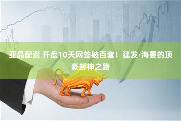 亚晶配资 开盘10天网签破百套！建发·海晏的顶豪封神之路