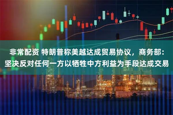 非常配资 特朗普称美越达成贸易协议，商务部：坚决反对任何一方以牺牲中方利益为手段达成交易