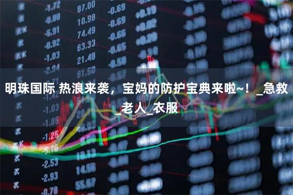 明珠国际 热浪来袭，宝妈的防护宝典来啦~！_急救_老人_衣服