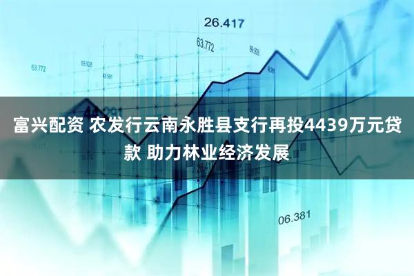 富兴配资 农发行云南永胜县支行再投4439万元贷款 助力林业经济发展
