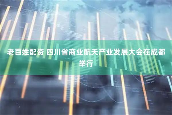 老百姓配资 四川省商业航天产业发展大会在成都举行