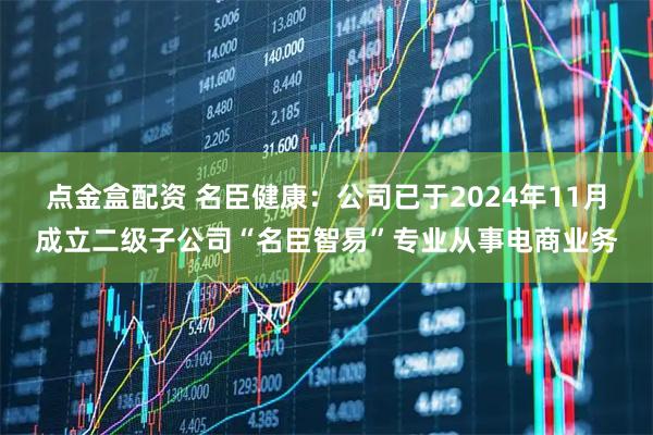 点金盒配资 名臣健康：公司已于2024年11月成立二级子公司“名臣智易”专业从事电商业务