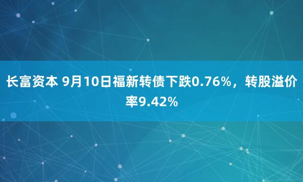 长富资本 9月10日福新转债下跌0.76%，转股溢价率9.42%