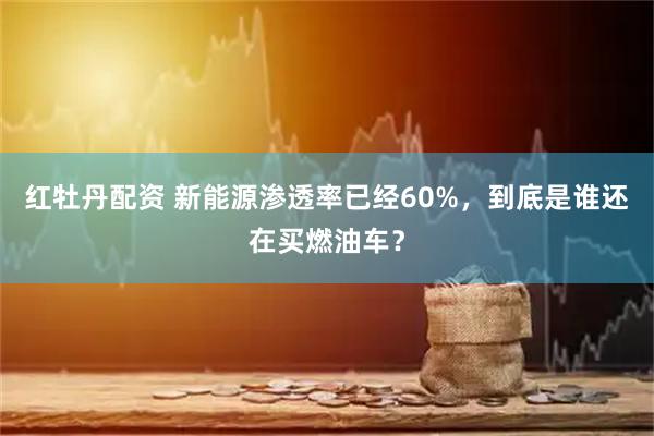 红牡丹配资 新能源渗透率已经60%，到底是谁还在买燃油车？