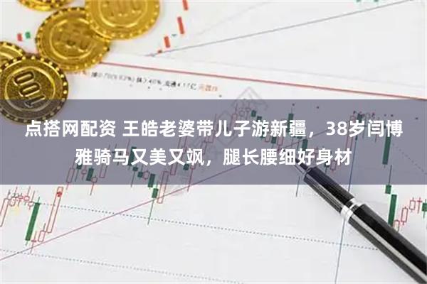点搭网配资 王皓老婆带儿子游新疆，38岁闫博雅骑马又美又飒，腿长腰细好身材